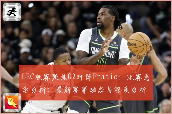 LEC联赛聚焦G2对阵Fnatic：比赛悬念分析：最新赛事动态与深度分析