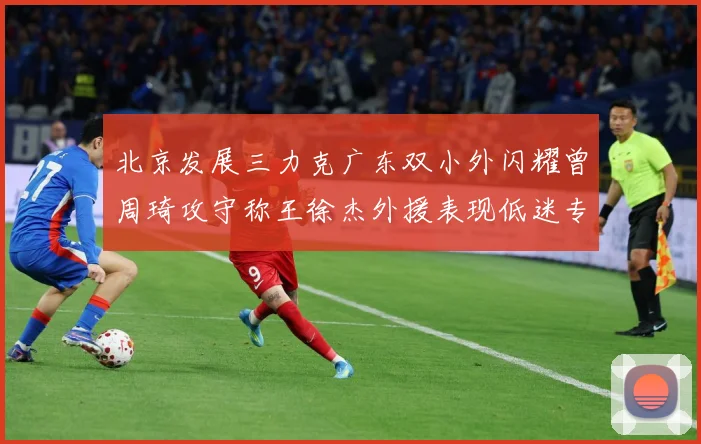 北京发展三力克广东双小外闪耀曾周琦攻守称王徐杰外援表现低迷专题观察：最新赛事动态与深度分析