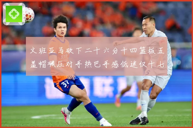 文班亚马砍下二十六分十四篮板五盖帽碾压对手热巴手感低迷仅十七专题观察：最新赛事动态与深度分析