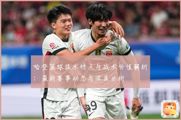 哈登篮球技术特点与战术价值解析：最新赛事动态与深度分析