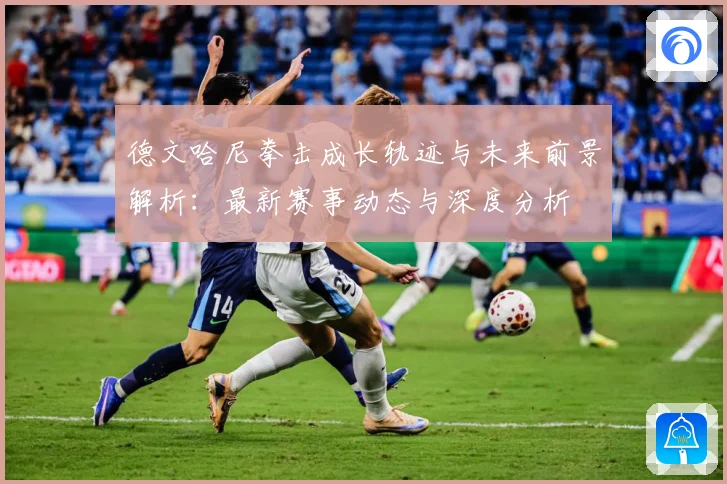 德文哈尼拳击成长轨迹与未来前景解析：最新赛事动态与深度分析