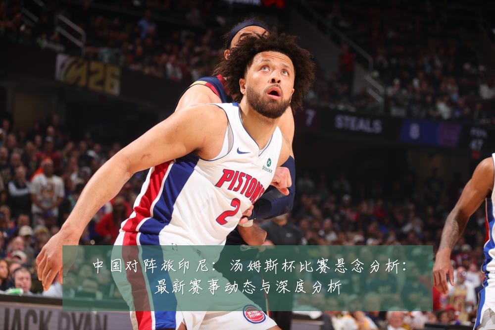 中国对阵旅印尼:汤姆斯杯比赛悬念分析:最新赛事动态与深度分析