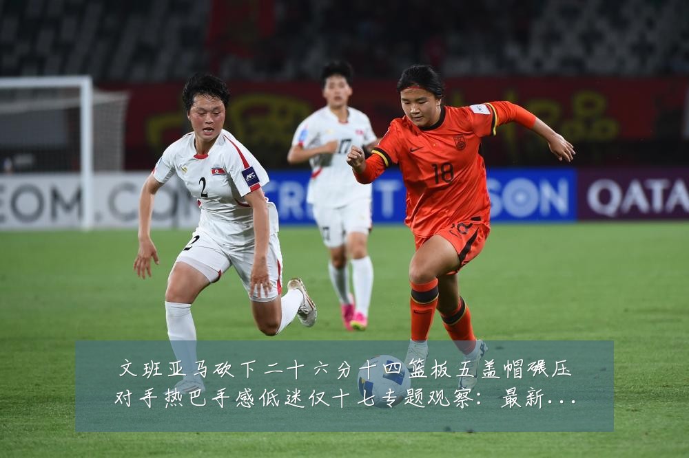 文班亚马砍下二十六分十四篮板五盖帽碾压对手热巴手感低迷仅十七专题观察:最新赛事动态与深度分析